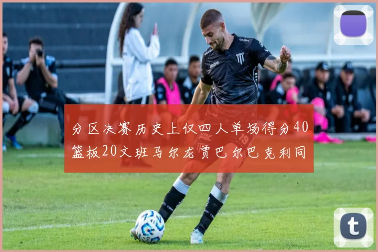 分区决赛历史上仅四人单场得分40篮板20文班马尔龙贾巴尔巴克利同台竞技