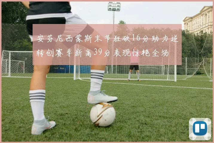 安芬尼西蒙斯末节狂砍16分助力逆转创赛季新高39分表现惊艳全场