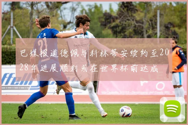 巴媒报道德佩与科林蒂安续约至2028年进展顺利或在世界杯前达成