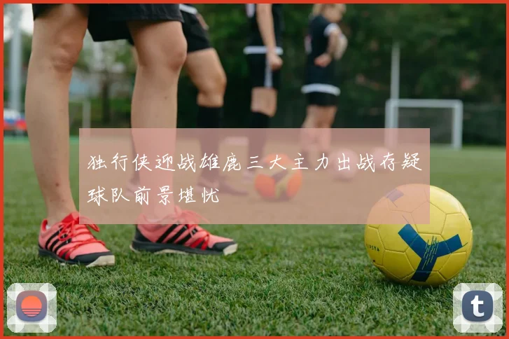 独行侠迎战雄鹿三大主力出战存疑球队前景堪忧