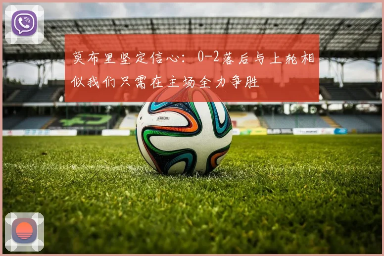 莫布里坚定信心：0-2落后与上轮相似我们只需在主场全力争胜