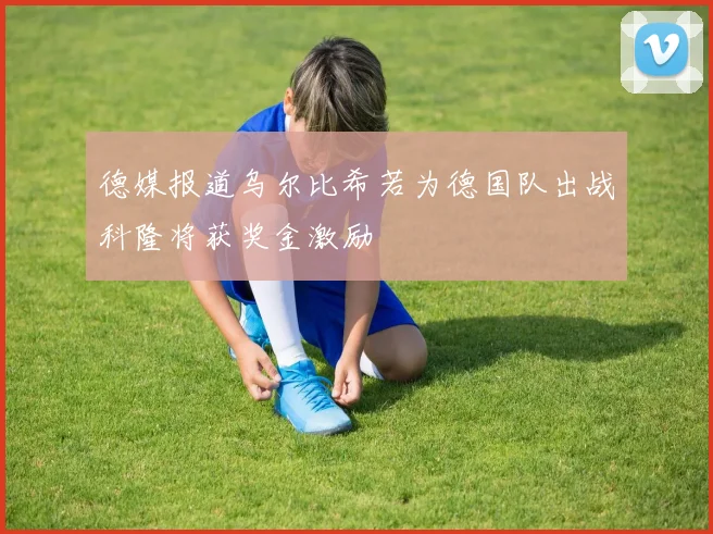 德媒报道乌尔比希若为德国队出战科隆将获奖金激励