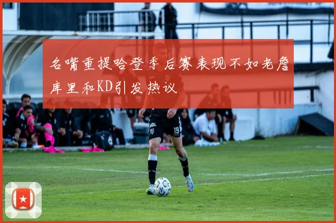 名嘴重提哈登季后赛表现不如老詹库里和KD引发热议