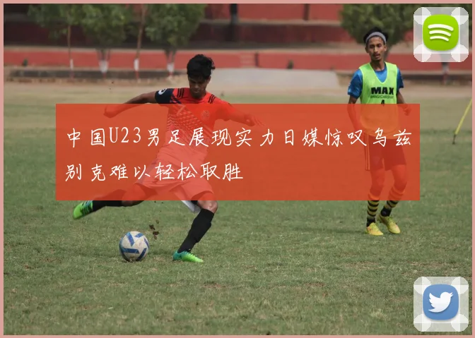 中国U23男足展现实力日媒惊叹乌兹别克难以轻松取胜