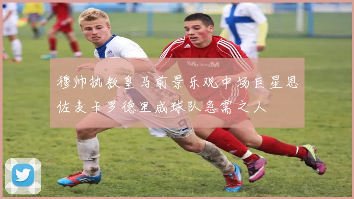 穆帅执教皇马前景乐观中场巨星恩佐麦卡罗德里成球队急需之人