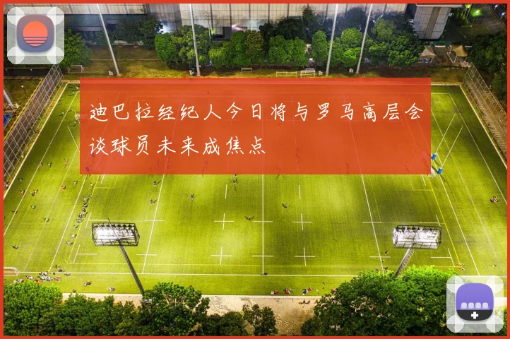迪巴拉经纪人今日将与罗马高层会谈球员未来成焦点