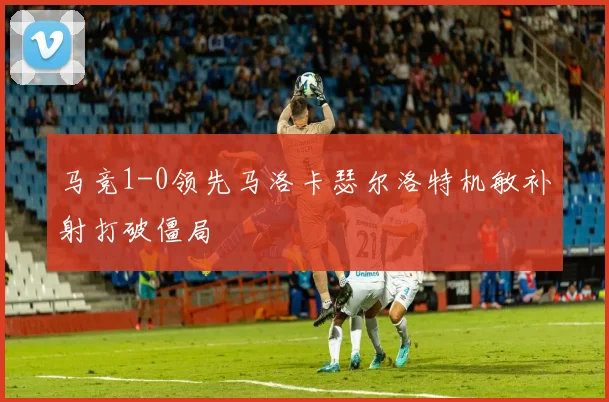 马竞1-0领先马洛卡瑟尔洛特机敏补射打破僵局