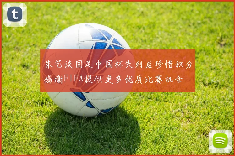 朱艺谈国足中国杯失利后珍惜积分感谢FIFA提供更多优质比赛机会