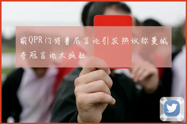 前QPR门将鲁尼言论引发热议称曼城夺冠言论太疯狂