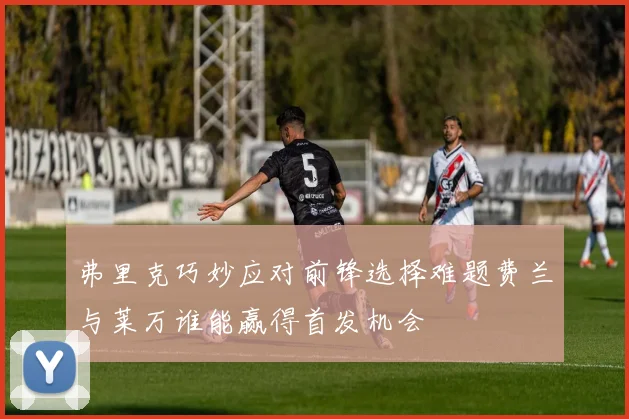 弗里克巧妙应对前锋选择难题费兰与莱万谁能赢得首发机会