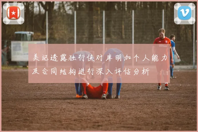 美记透露独行侠对库明加个人能力及合同结构进行深入评估分析