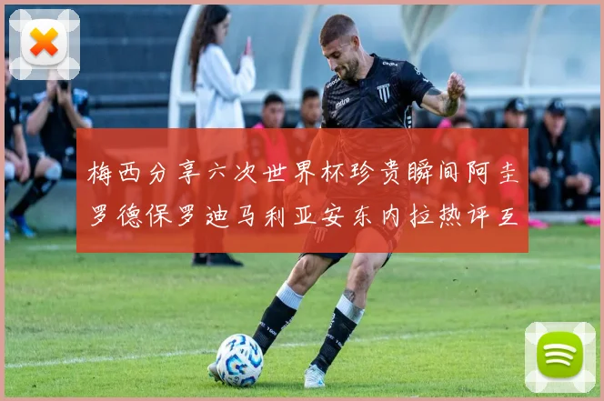 梅西分享六次世界杯珍贵瞬间阿圭罗德保罗迪马利亚安东内拉热评互动
