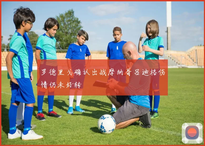 罗德里戈确认出战摩纳哥吕迪格伤情仍未好转